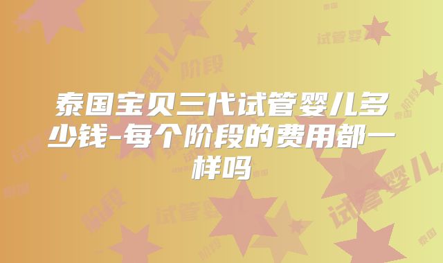 泰国宝贝三代试管婴儿多少钱-每个阶段的费用都一样吗