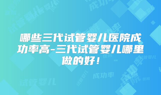 哪些三代试管婴儿医院成功率高-三代试管婴儿哪里做的好!