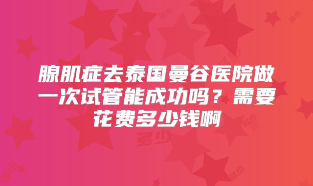 腺肌症去泰国曼谷医院做一次试管能成功吗？需要花费多少钱啊