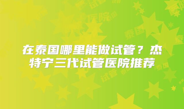 在泰国哪里能做试管?杰特宁三代试管医院推荐