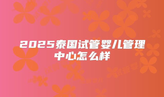 2025泰国试管婴儿管理中心怎么样