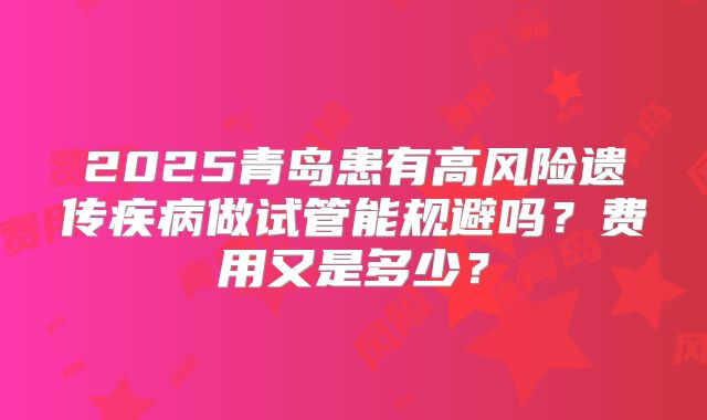 2025青岛患有高风险遗传疾病做试管能规避吗？费用又是多少？