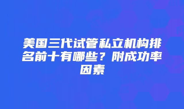 美国三代试管私立机构排名前十有哪些?附成功率因素