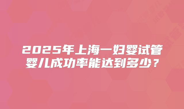 2025年上海一妇婴试管婴儿成功率能达到多少?