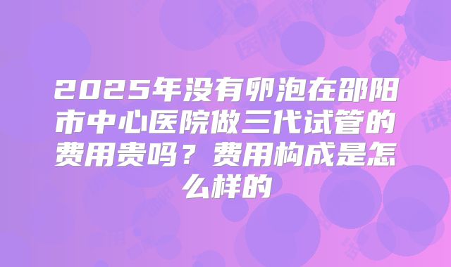 2025年没有卵泡在邵阳市中心医院做三代试管的费用贵吗？费用构成是怎么样的