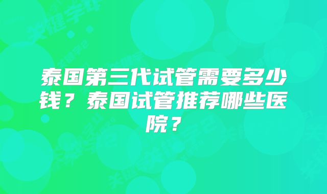 泰国第三代试管需要多少钱？泰国试管推荐哪些医院？