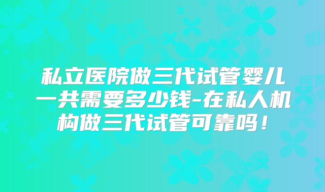 私立医院做三代试管婴儿一共需要多少钱-在私人机构做三代试管可靠吗！