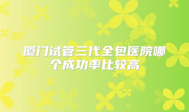 厦门试管三代全包医院哪个成功率比较高