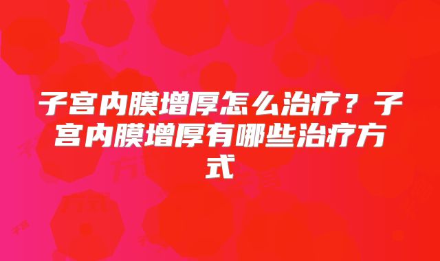 子宫内膜增厚怎么治疗?子宫内膜增厚有哪些治疗方式