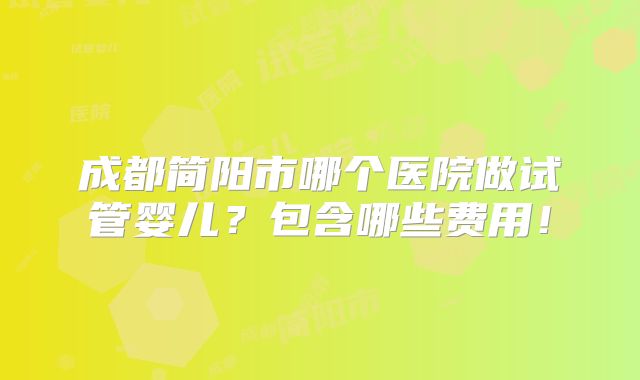成都简阳市哪个医院做试管婴儿？包含哪些费用！