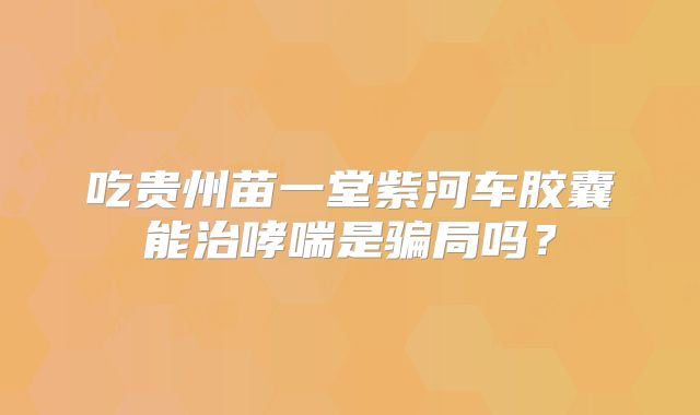 吃贵州苗一堂紫河车胶囊能治哮喘是骗局吗?