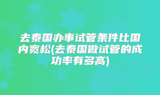 去泰国办事试管条件比国内宽松(去泰国做试管的成功率有多高)