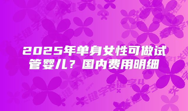 2025年单身女性可做试管婴儿?国内费用明细