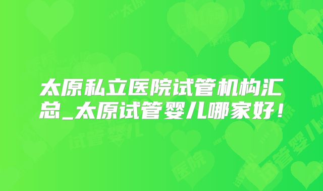 太原私立医院试管机构汇总_太原试管婴儿哪家好！