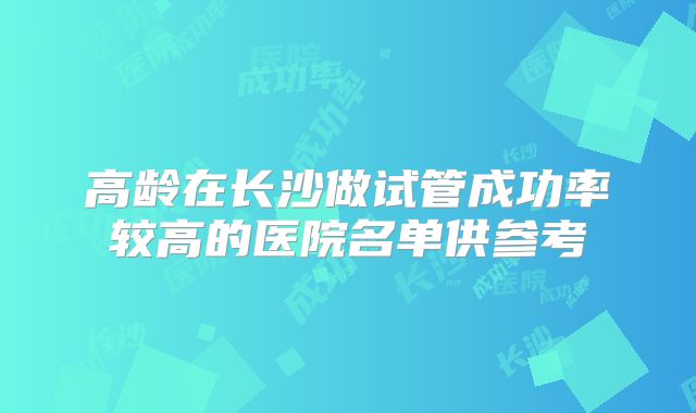 高龄在长沙做试管成功率较高的医院名单供参考