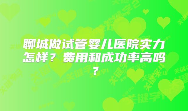 聊城做试管婴儿医院实力怎样？费用和成功率高吗？