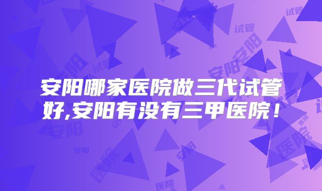安阳哪家医院做三代试管好,安阳有没有三甲医院！