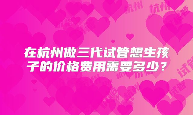 在杭州做三代试管想生孩子的价格费用需要多少？