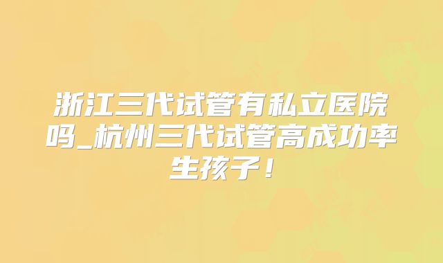 浙江三代试管有私立医院吗_杭州三代试管高成功率生孩子!