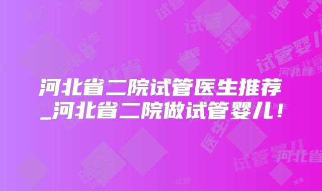 河北省二院试管医生推荐_河北省二院做试管婴儿!