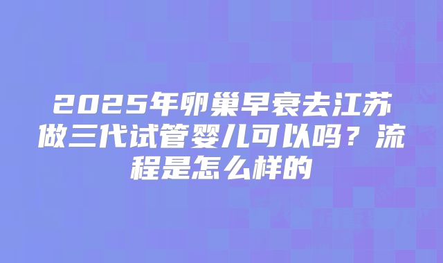 2025年卵巢早衰去江苏做三代试管婴儿可以吗?流程是怎么样的