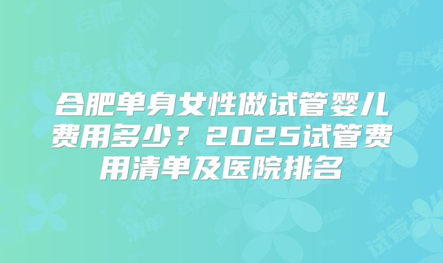 合肥单身女性做试管婴儿费用多少？2025试管费用清单及医院排名