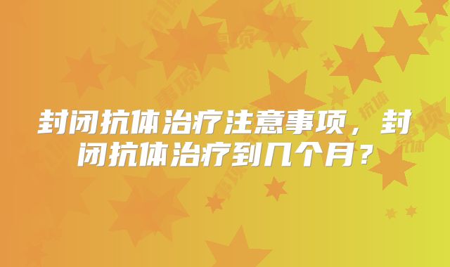 封闭抗体治疗注意事项，封闭抗体治疗到几个月？