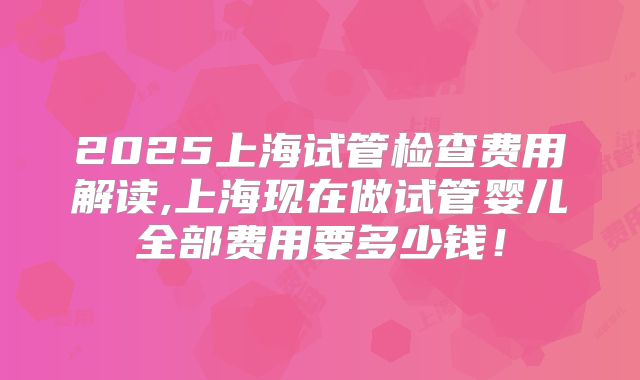 2025上海试管检查费用解读,上海现在做试管婴儿全部费用要多少钱!