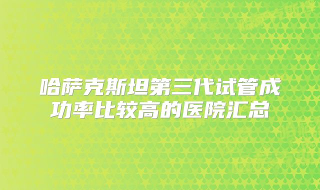 哈萨克斯坦第三代试管成功率比较高的医院汇总