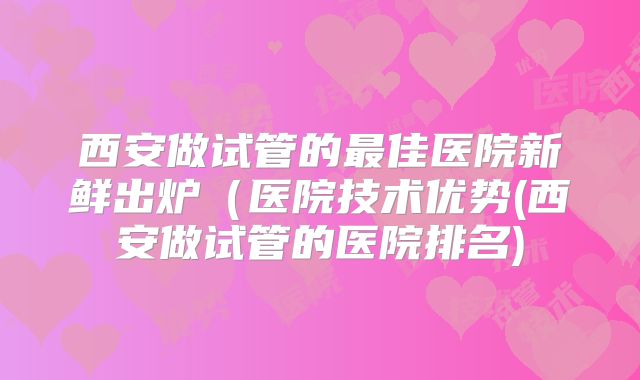 西安做试管的最佳医院新鲜出炉（医院技术优势(西安做试管的医院排名)