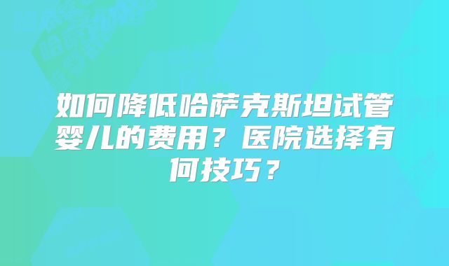 如何降低哈萨克斯坦试管婴儿的费用？医院选择有何技巧？