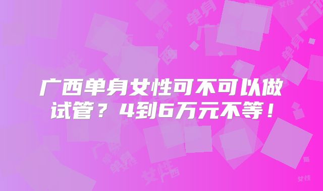 广西单身女性可不可以做试管?4到6万元不等!