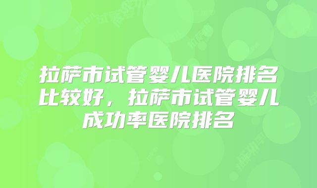 拉萨市试管婴儿医院排名比较好,拉萨市试管婴儿成功率医院排名