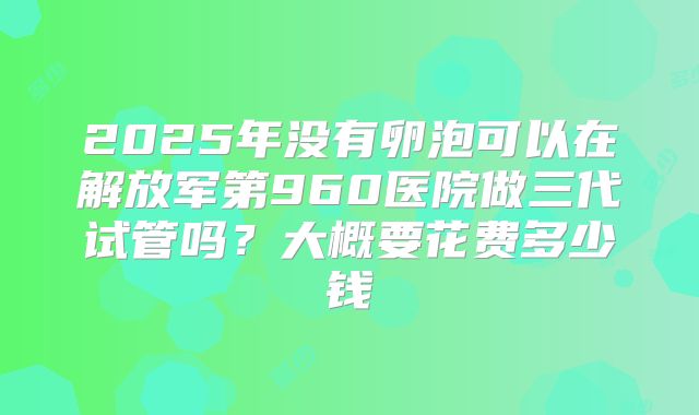 2025年没有卵泡可以在解放军第960医院做三代试管吗？大概要花费多少钱