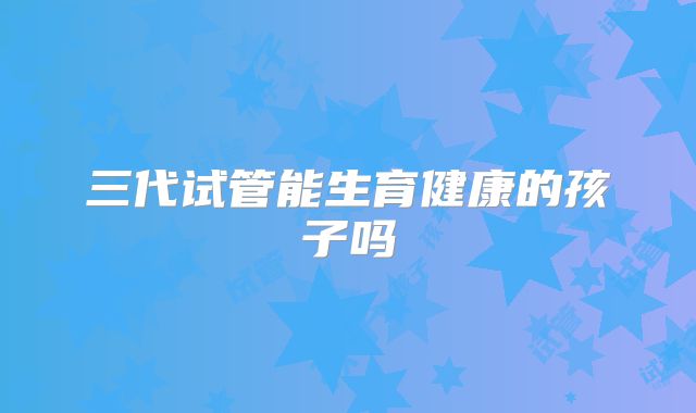 三代试管能生育健康的孩子吗