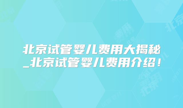 北京试管婴儿费用大揭秘_北京试管婴儿费用介绍！