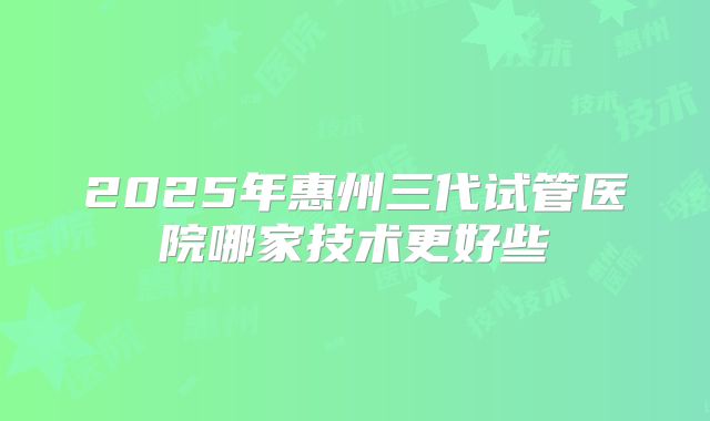 2025年惠州三代试管医院哪家技术更好些