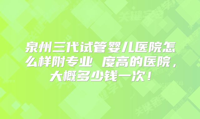 泉州三代试管婴儿医院怎么样附专业 度高的医院，大概多少钱一次！