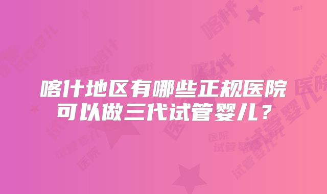 喀什地区有哪些正规医院可以做三代试管婴儿？