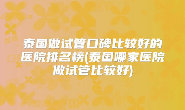泰国做试管口碑比较好的医院排名榜(泰国哪家医院做试管比较好)