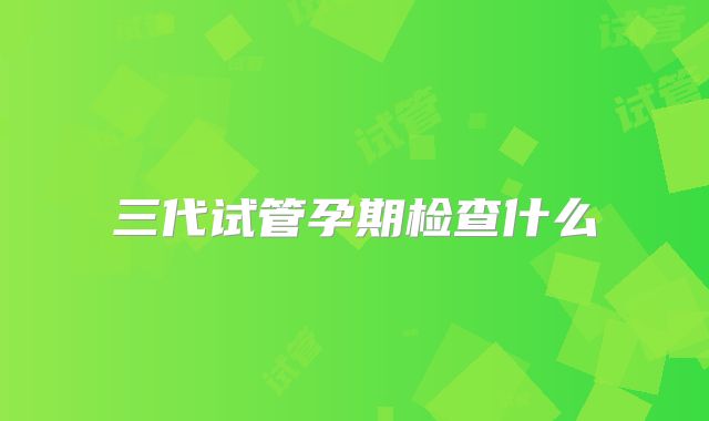 三代试管孕期检查什么