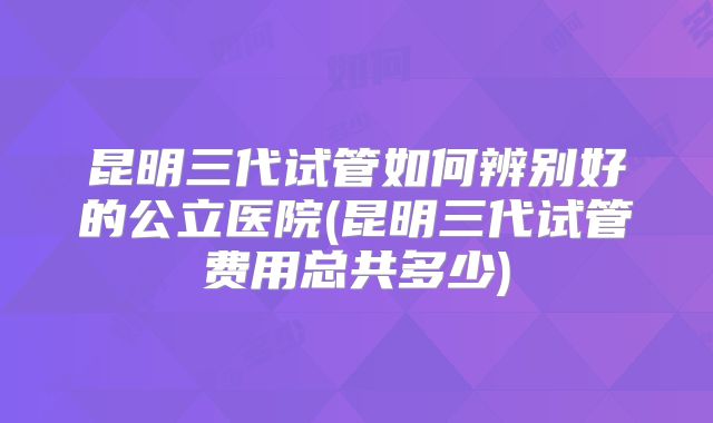 昆明三代试管如何辨别好的公立医院(昆明三代试管费用总共多少)