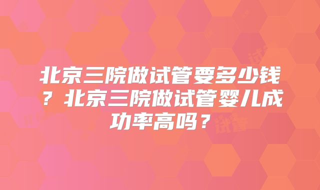 北京三院做试管要多少钱?北京三院做试管婴儿成功率高吗?