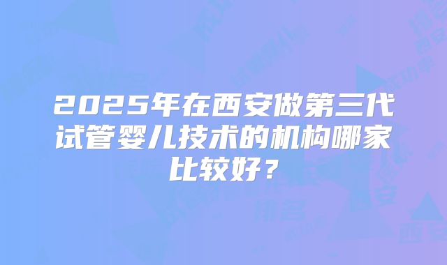 2025年在西安做第三代试管婴儿技术的机构哪家比较好？