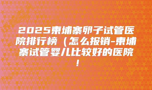 2025柬埔寨卵子试管医院排行榜（怎么报销-柬埔寨试管婴儿比较好的医院！