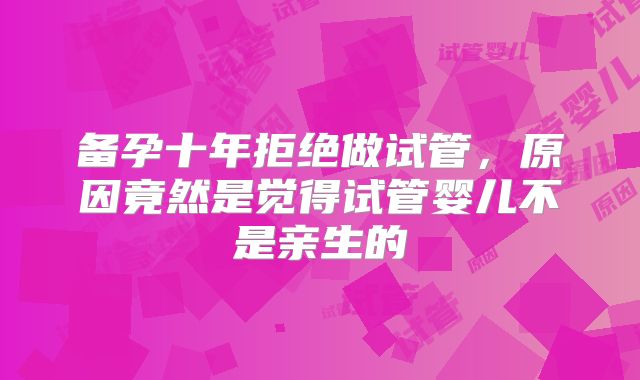 备孕十年拒绝做试管，原因竟然是觉得试管婴儿不是亲生的