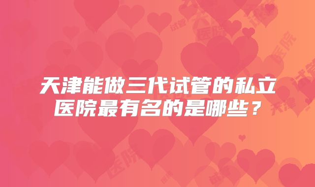天津能做三代试管的私立医院最有名的是哪些？