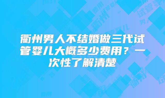 衢州男人不结婚做三代试管婴儿大概多少费用？一次性了解清楚