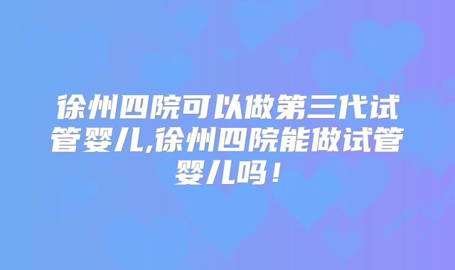 徐州四院可以做第三代试管婴儿,徐州四院能做试管婴儿吗！