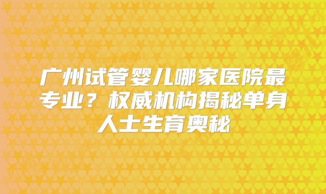广州试管婴儿哪家医院最专业？权威机构揭秘单身人士生育奥秘